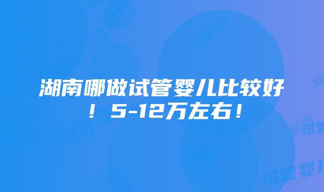 湖南哪做试管婴儿比较好！5-12万左右！