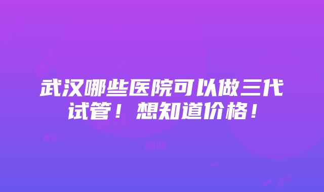 武汉哪些医院可以做三代试管！想知道价格！