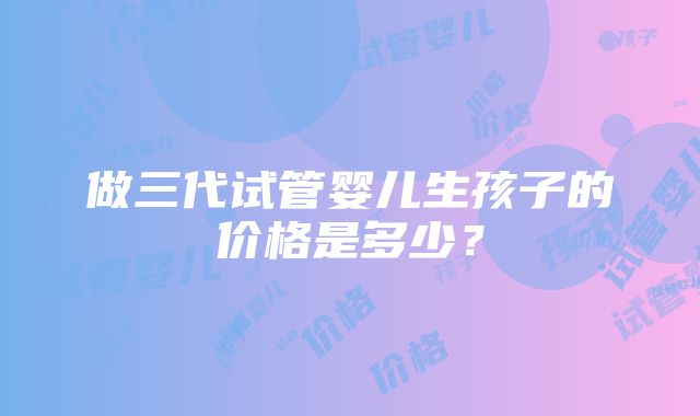 做三代试管婴儿生孩子的价格是多少？