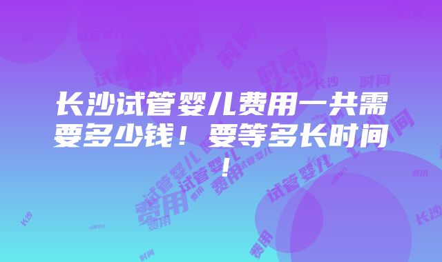 长沙试管婴儿费用一共需要多少钱！要等多长时间！