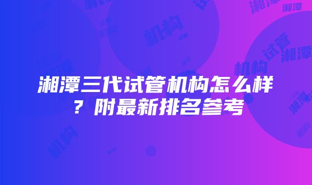 湘潭三代试管机构怎么样？附最新排名参考