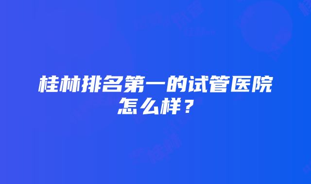 桂林排名第一的试管医院怎么样？