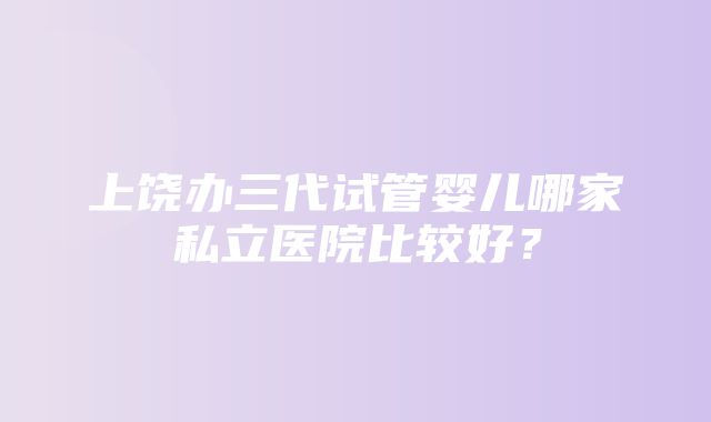 上饶办三代试管婴儿哪家私立医院比较好？