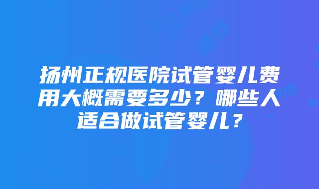 扬州正规医院试管婴儿费用大概需要多少？哪些人适合做试管婴儿？