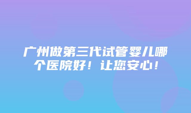 广州做第三代试管婴儿哪个医院好！让您安心！