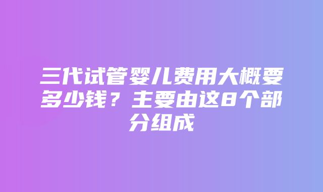 三代试管婴儿费用大概要多少钱？主要由这8个部分组成