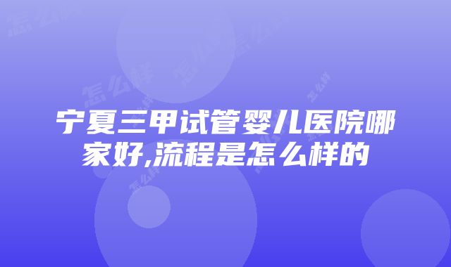 宁夏三甲试管婴儿医院哪家好,流程是怎么样的