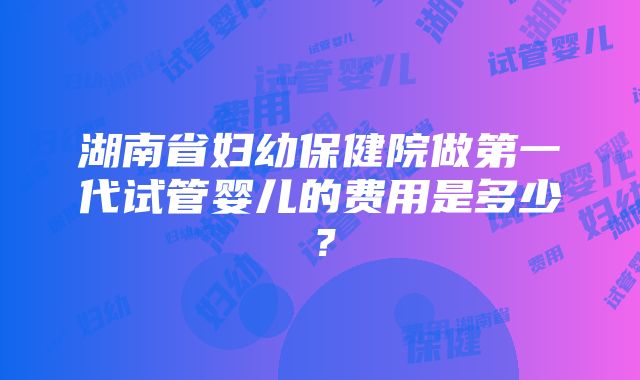 湖南省妇幼保健院做第一代试管婴儿的费用是多少？