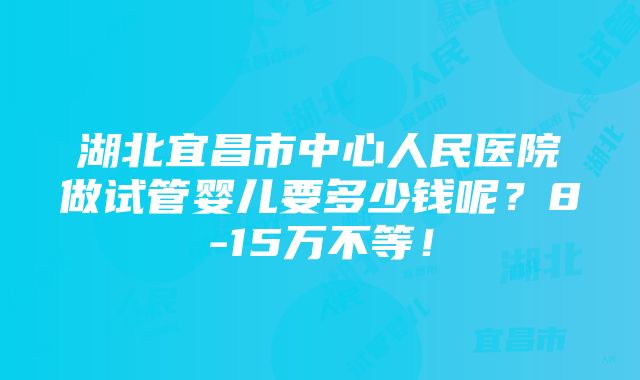 湖北宜昌市中心人民医院做试管婴儿要多少钱呢？8-15万不等！