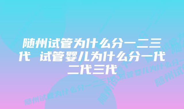 随州试管为什么分一二三代 试管婴儿为什么分一代二代三代