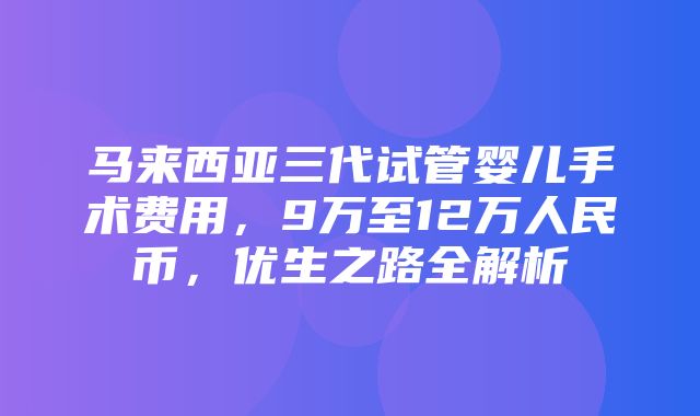 马来西亚三代试管婴儿手术费用，9万至12万人民币，优生之路全解析