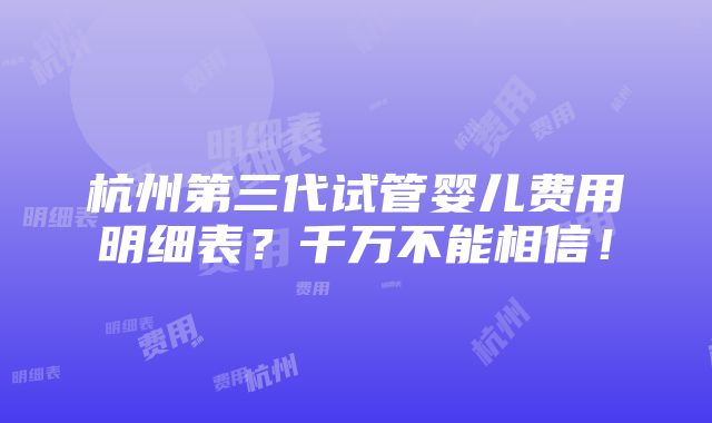 杭州第三代试管婴儿费用明细表？千万不能相信！