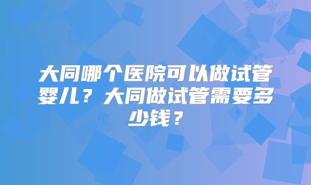 大同哪个医院可以做试管婴儿？大同做试管需要多少钱？