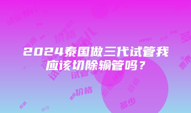 2024泰国做三代试管我应该切除输管吗？