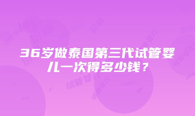 36岁做泰国第三代试管婴儿一次得多少钱？