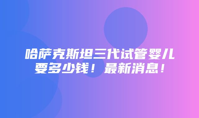 哈萨克斯坦三代试管婴儿要多少钱！最新消息！