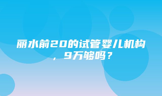 丽水前20的试管婴儿机构，9万够吗？