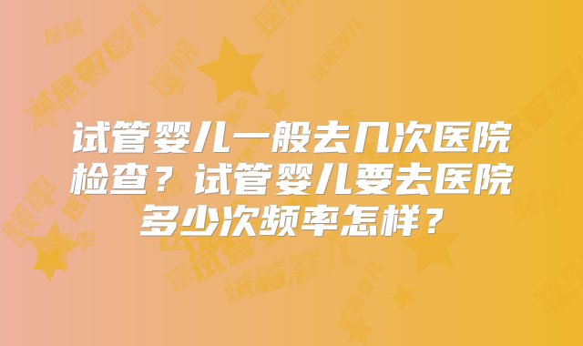 试管婴儿一般去几次医院检查？试管婴儿要去医院多少次频率怎样？