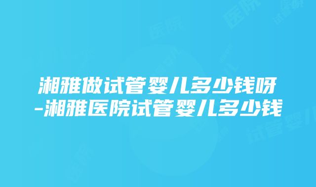 湘雅做试管婴儿多少钱呀-湘雅医院试管婴儿多少钱