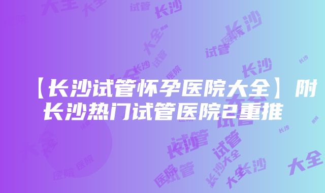 【长沙试管怀孕医院大全】附长沙热门试管医院2重推