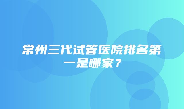 常州三代试管医院排名第一是哪家？