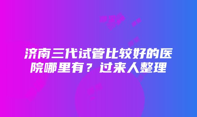 济南三代试管比较好的医院哪里有？过来人整理