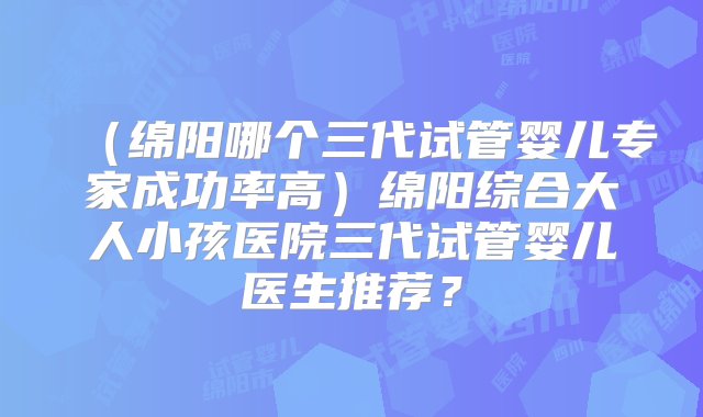 （绵阳哪个三代试管婴儿专家成功率高）绵阳综合大人小孩医院三代试管婴儿医生推荐？