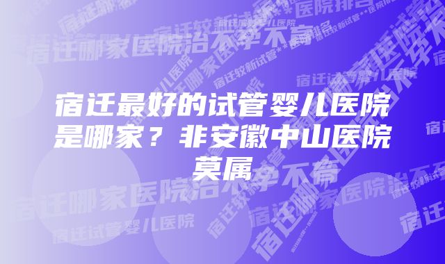 宿迁最好的试管婴儿医院是哪家？非安徽中山医院莫属