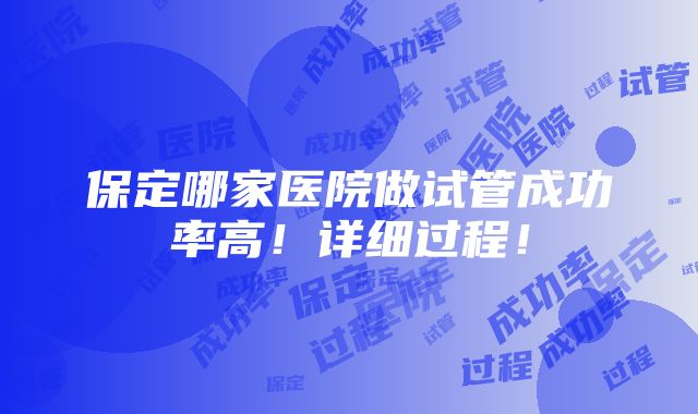 保定哪家医院做试管成功率高！详细过程！