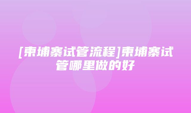 [柬埔寨试管流程]柬埔寨试管哪里做的好