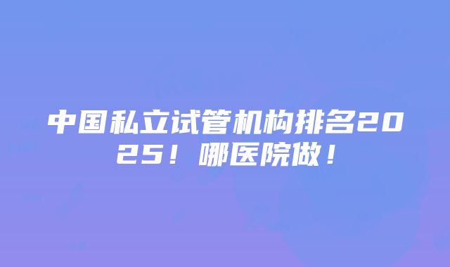 中国私立试管机构排名2025！哪医院做！