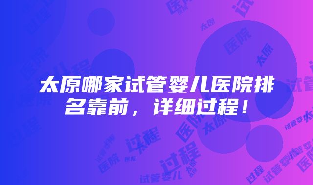 太原哪家试管婴儿医院排名靠前，详细过程！