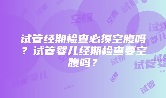 试管经期检查必须空腹吗？试管婴儿经期检查要空腹吗？