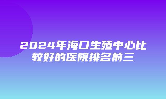 2024年海口生殖中心比较好的医院排名前三