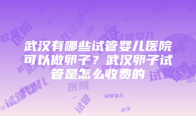 武汉有哪些试管婴儿医院可以做卵子？武汉卵子试管是怎么收费的