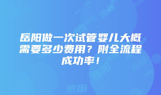 岳阳做一次试管婴儿大概需要多少费用？附全流程成功率！