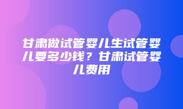 甘肃做试管婴儿生试管婴儿要多少钱？甘肃试管婴儿费用