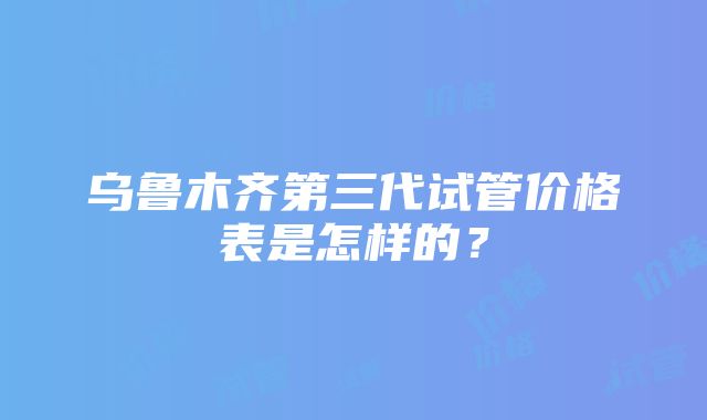 乌鲁木齐第三代试管价格表是怎样的？