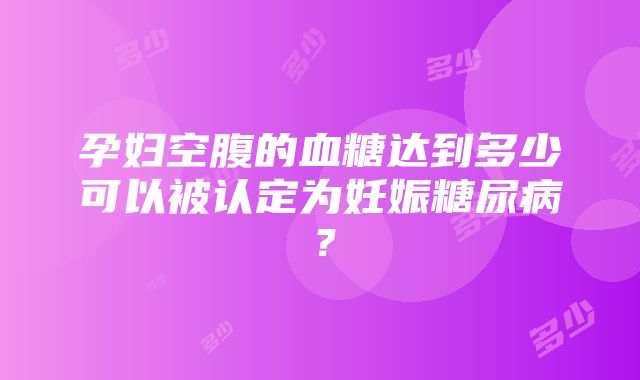 孕妇空腹的血糖达到多少可以被认定为妊娠糖尿病？