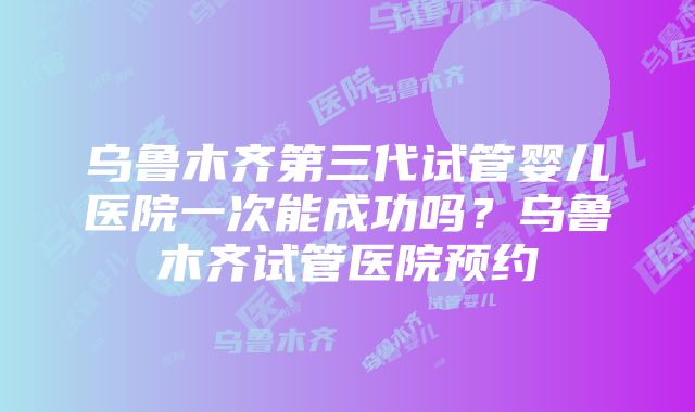 乌鲁木齐第三代试管婴儿医院一次能成功吗？乌鲁木齐试管医院预约