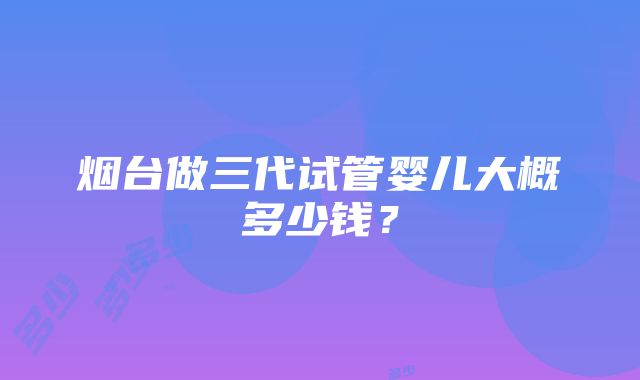 烟台做三代试管婴儿大概多少钱？