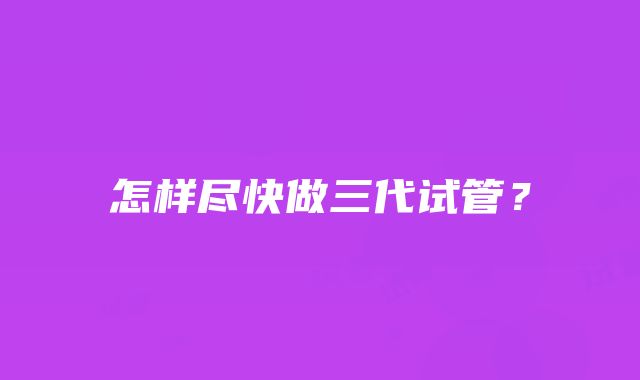 怎样尽快做三代试管？