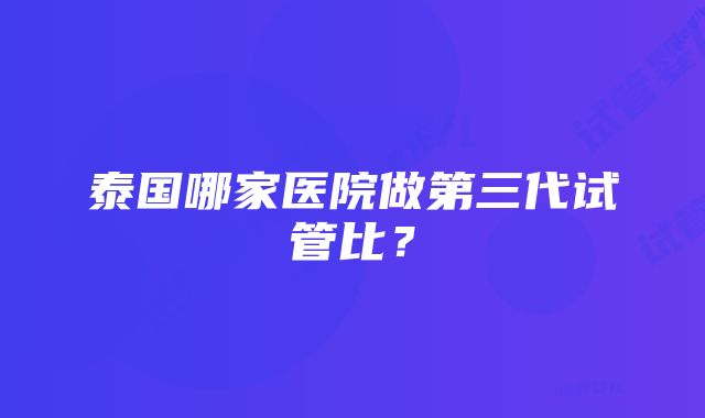 泰国哪家医院做第三代试管比？