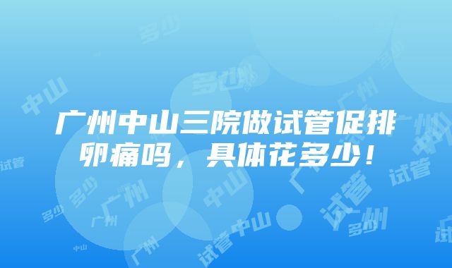 广州中山三院做试管促排卵痛吗，具体花多少！