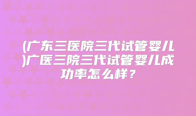 (广东三医院三代试管婴儿)广医三院三代试管婴儿成功率怎么样？