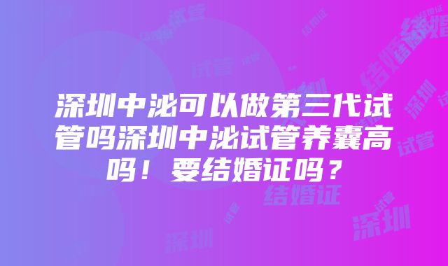 深圳中泌可以做第三代试管吗深圳中泌试管养囊高吗！要结婚证吗？