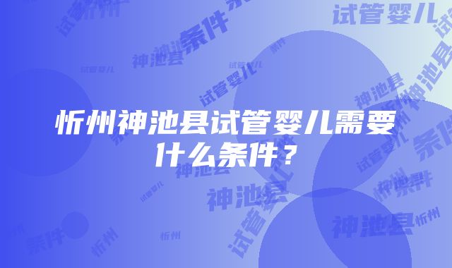 忻州神池县试管婴儿需要什么条件？