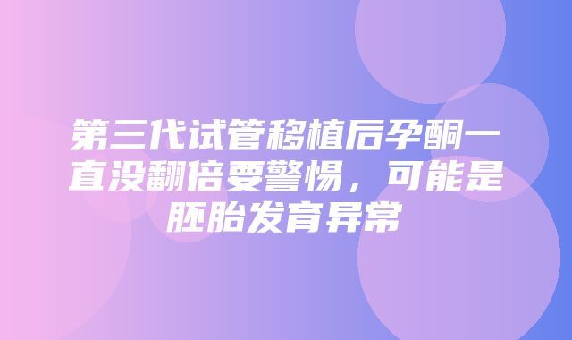 第三代试管移植后孕酮一直没翻倍要警惕，可能是胚胎发育异常