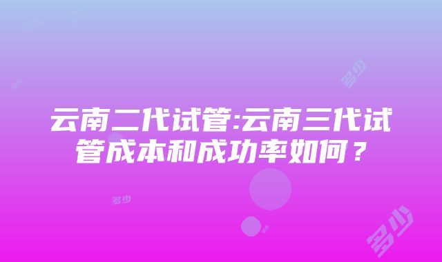 云南二代试管:云南三代试管成本和成功率如何？