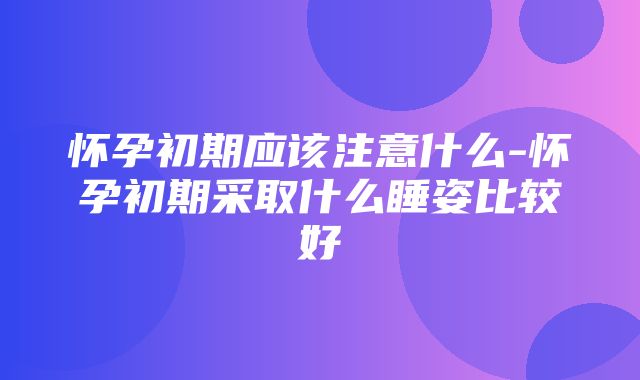 怀孕初期应该注意什么-怀孕初期采取什么睡姿比较好